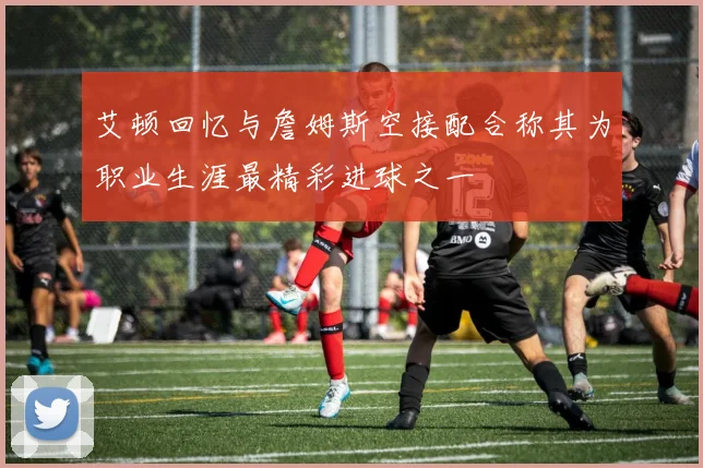 艾顿回忆与詹姆斯空接配合称其为职业生涯最精彩进球之一