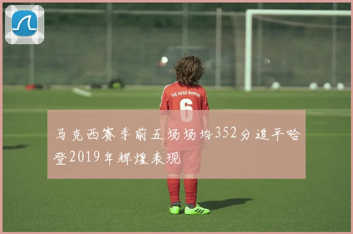 马克西赛季前五场场均352分追平哈登2019年辉煌表现