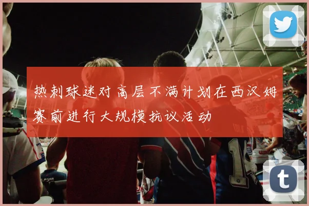 热刺球迷对高层不满计划在西汉姆赛前进行大规模抗议活动