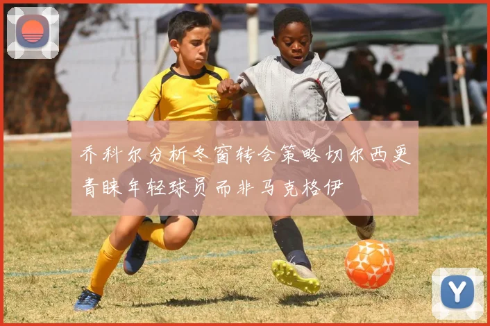 乔科尔分析冬窗转会策略切尔西更青睐年轻球员而非马克格伊