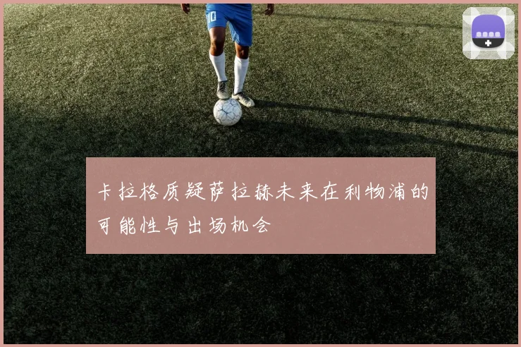 卡拉格质疑萨拉赫未来在利物浦的可能性与出场机会