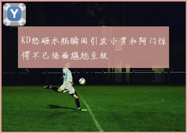 KD怒砸水瓶瞬间引发小贾和阿门惊愕不已场面尴尬至极
