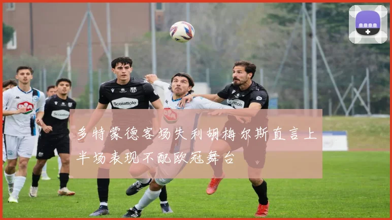 多特蒙德客场失利胡梅尔斯直言上半场表现不配欧冠舞台