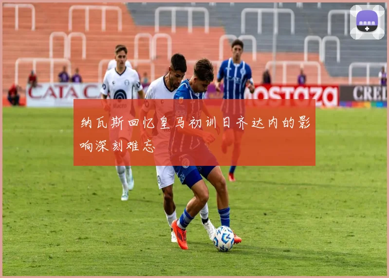 纳瓦斯回忆皇马初训日齐达内的影响深刻难忘