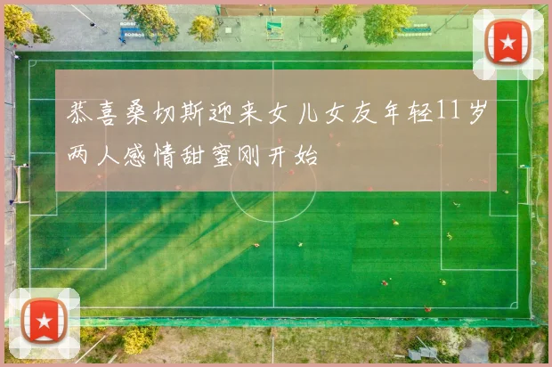 恭喜桑切斯迎来女儿女友年轻11岁两人感情甜蜜刚开始