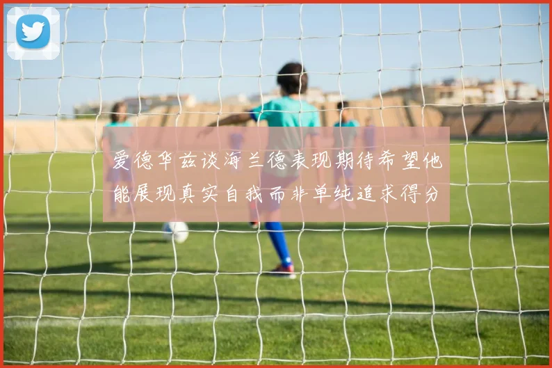 爱德华兹谈海兰德表现期待希望他能展现真实自我而非单纯追求得分