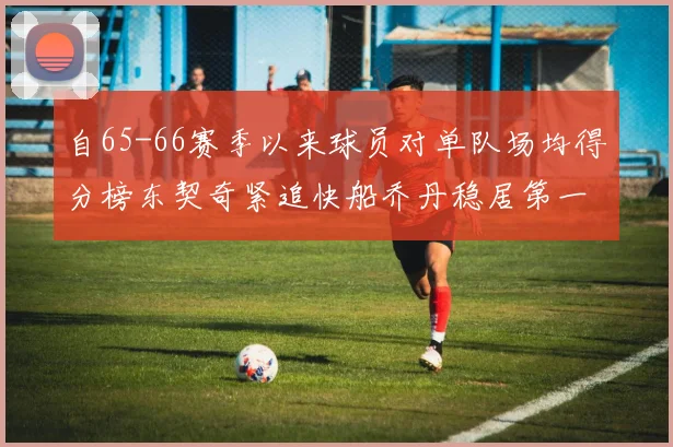 自65-66赛季以来球员对单队场均得分榜东契奇紧追快船乔丹稳居第一
