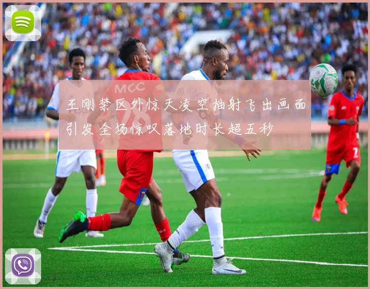 王刚禁区外惊天凌空抽射飞出画面引发全场惊叹落地时长超五秒