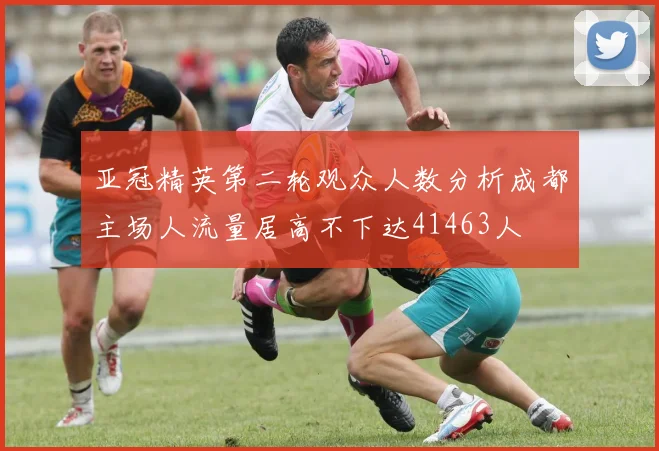 亚冠精英第二轮观众人数分析成都主场人流量居高不下达41463人