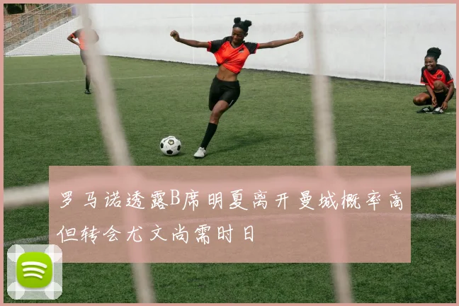 罗马诺透露B席明夏离开曼城概率高但转会尤文尚需时日