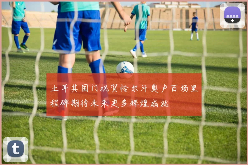 土耳其国门祝贺恰尔汗奥卢百场里程碑期待未来更多辉煌成就