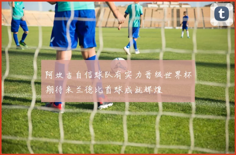 阿坎吉自信球队有实力晋级世界杯期待米兰德比首球成就辉煌