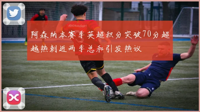 阿森纳本赛季英超积分突破70分超越热刺近两季总和引发热议