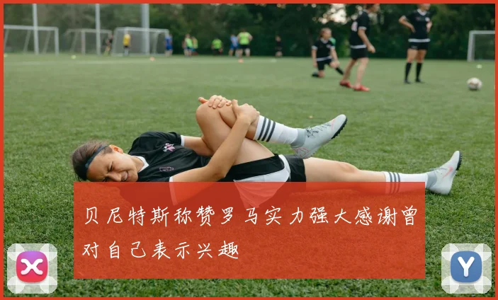 贝尼特斯称赞罗马实力强大感谢曾对自己表示兴趣