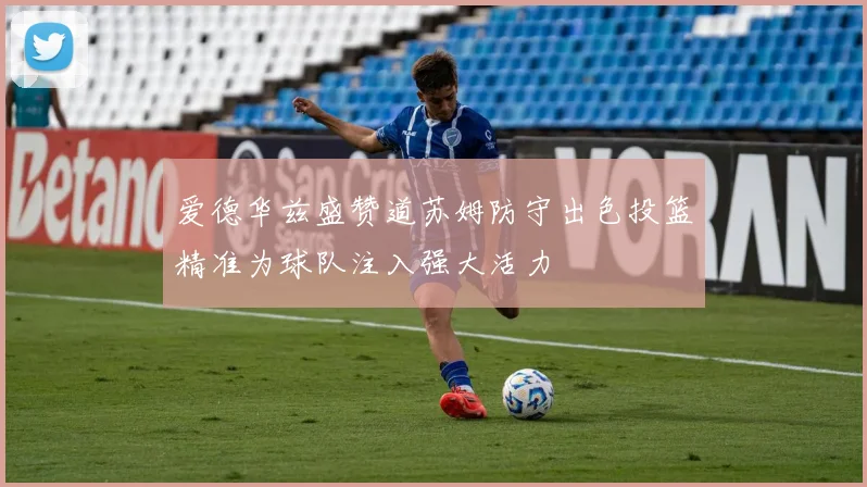爱德华兹盛赞道苏姆防守出色投篮精准为球队注入强大活力