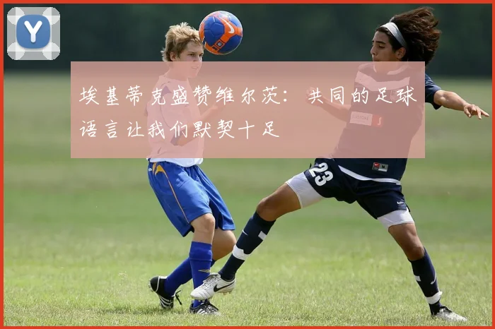埃基蒂克盛赞维尔茨：共同的足球语言让我们默契十足