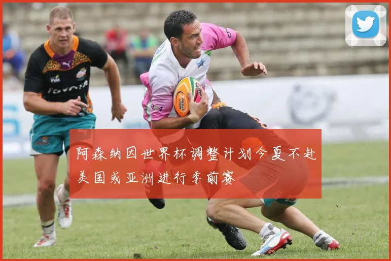 阿森纳因世界杯调整计划今夏不赴美国或亚洲进行季前赛