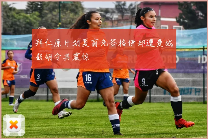 拜仁原计划夏窗免签格伊却遭曼城截胡令其震惊