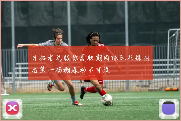 开拓者总裁称夏联期间球队社媒排名第一杨瀚森功不可没