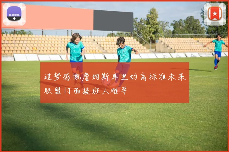 追梦感慨詹姆斯库里的高标准未来联盟门面接班人难寻