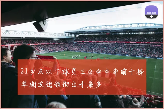21岁及以下球员三分命中率前十榜单谢泼德领衔出手最多