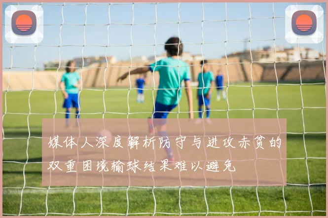 媒体人深度解析防守与进攻赤贫的双重困境输球结果难以避免