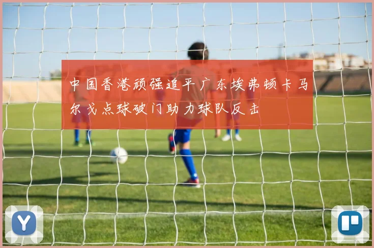 中国香港顽强追平广东埃弗顿卡马尔戈点球破门助力球队反击