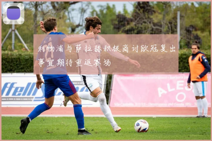 利物浦与萨拉赫积极商讨欧冠复出事宜期待重返赛场