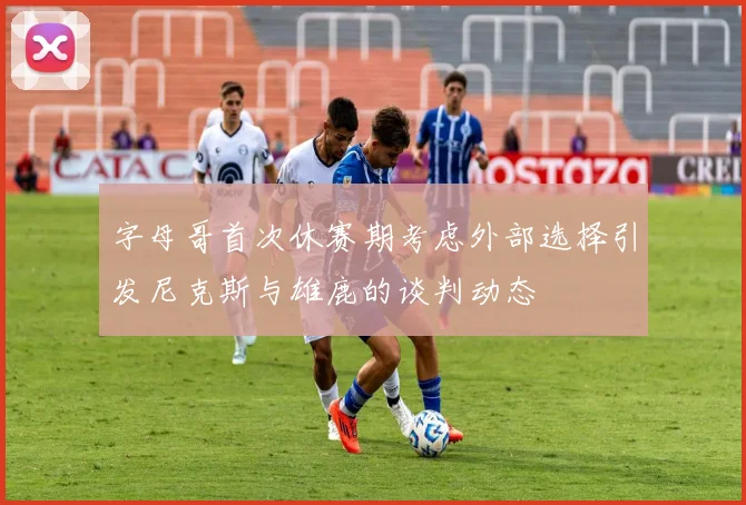 字母哥首次休赛期考虑外部选择引发尼克斯与雄鹿的谈判动态