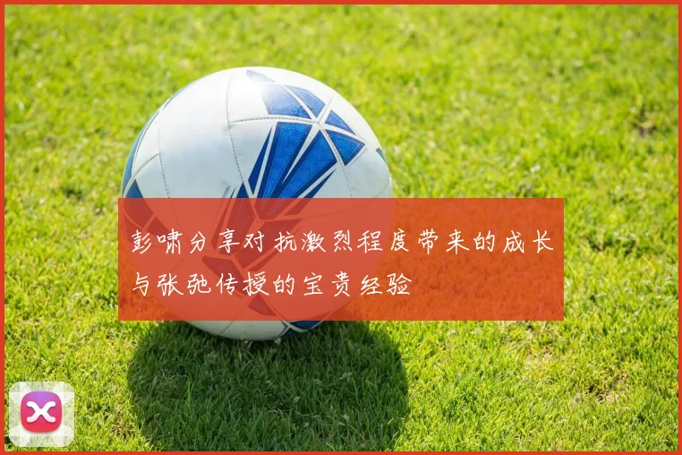 彭啸分享对抗激烈程度带来的成长与张弛传授的宝贵经验