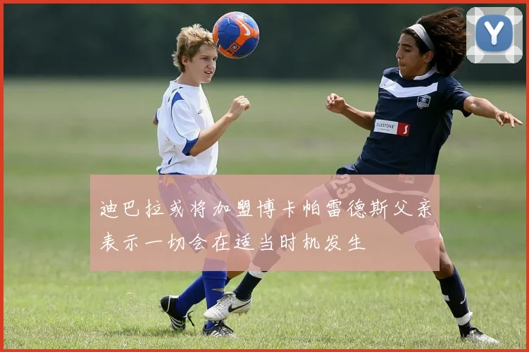 迪巴拉或将加盟博卡帕雷德斯父亲表示一切会在适当时机发生