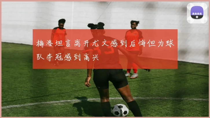 梅洛坦言离开尤文感到后悔但为球队夺冠感到高兴