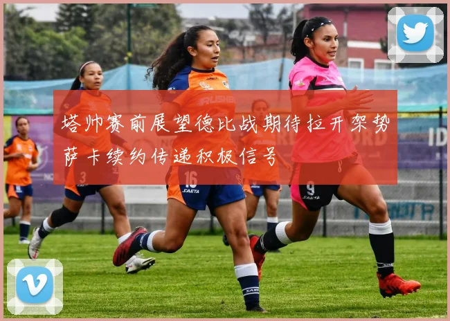 塔帅赛前展望德比战期待拉开架势萨卡续约传递积极信号