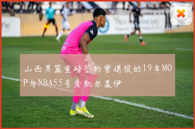 山西男篮重磅签约曾退役的19年MOP与NBA55号秀凯尔盖伊