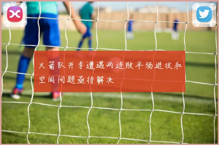 火箭队开季遭遇两连败半场进攻和空间问题亟待解决